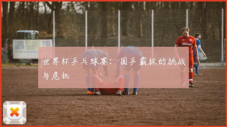 世界杯乒乓球赛:国乒霸权的挑战与危机