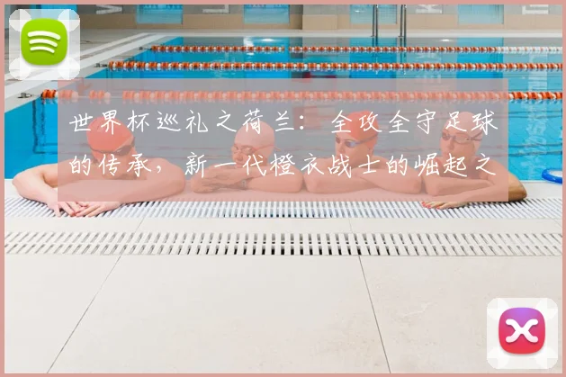 世界杯巡礼之荷兰：全攻全守足球的传承，新一代橙衣战士的崛起之路