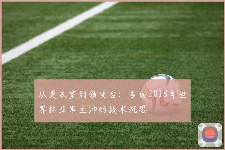 从更衣室到领奖台:专访2018年世界杯亚军主帅的战术沉思