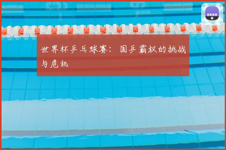 世界杯乒乓球赛：国乒霸权的挑战与危机