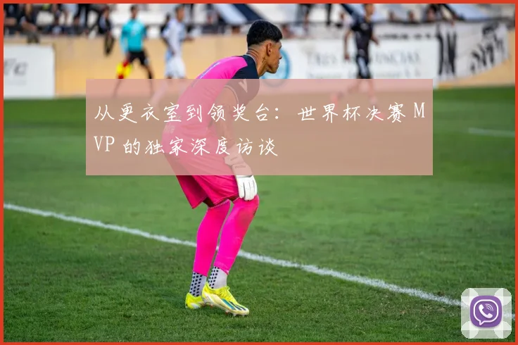 从更衣室到领奖台:世界杯决赛 MVP 的独家深度访谈