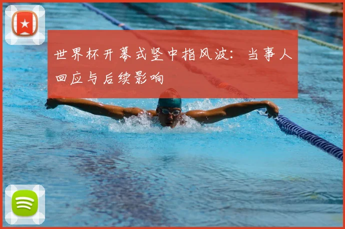 世界杯开幕式竖中指风波：当事人回应与后续影响