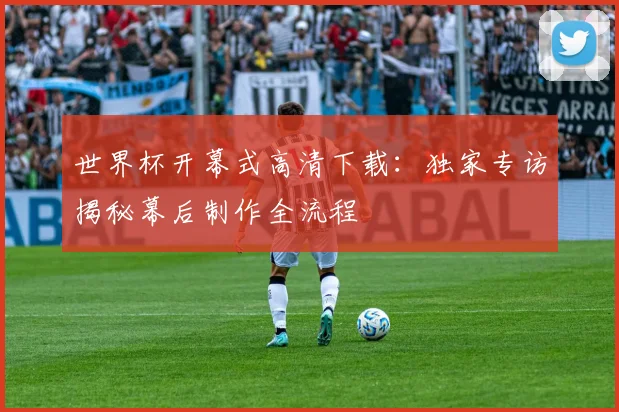 世界杯开幕式高清下载:独家专访揭秘幕后制作全流程