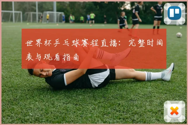 世界杯乒乓球赛程直播:完整时间表与观看指南