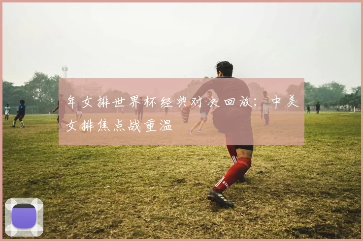 年女排世界杯经典对决回放:中美女排焦点战重温
