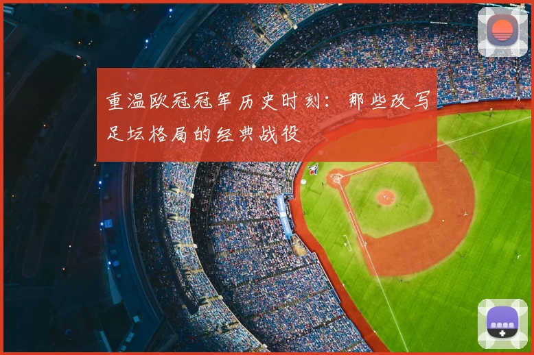 重温欧冠冠军历史时刻：那些改写足坛格局的经典战役