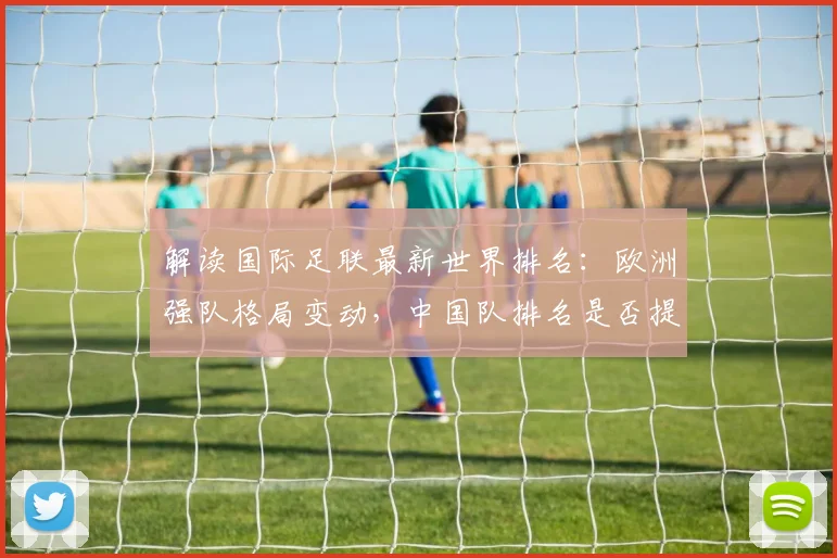 解读国际足联最新世界排名：欧洲强队格局变动，中国队排名是否提升？