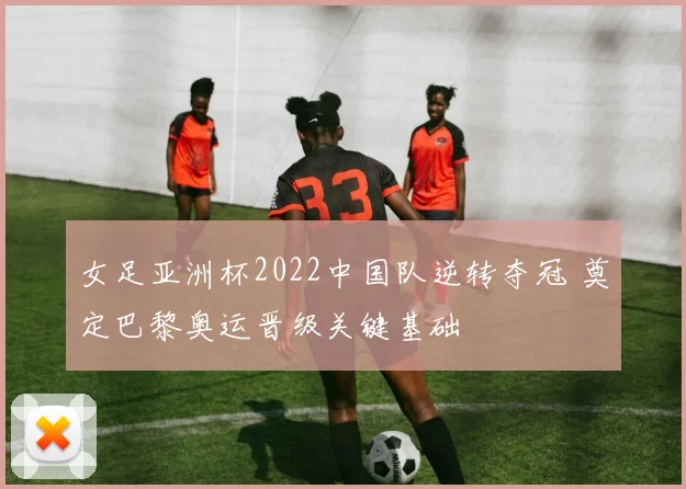 女足亚洲杯2022中国队逆转夺冠 奠定巴黎奥运晋级关键基础