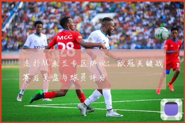 虎扑AC米兰专区热议：欧冠关键战赛后复盘与球员评分