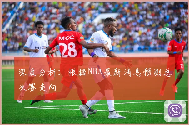 深度分析：根据NBA最新消息预测总决赛走向