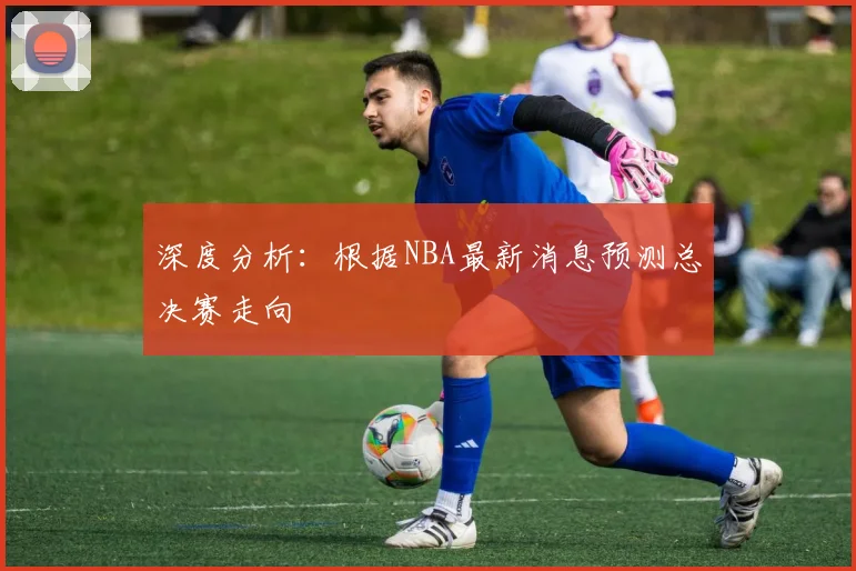 深度分析：根据NBA最新消息预测总决赛走向