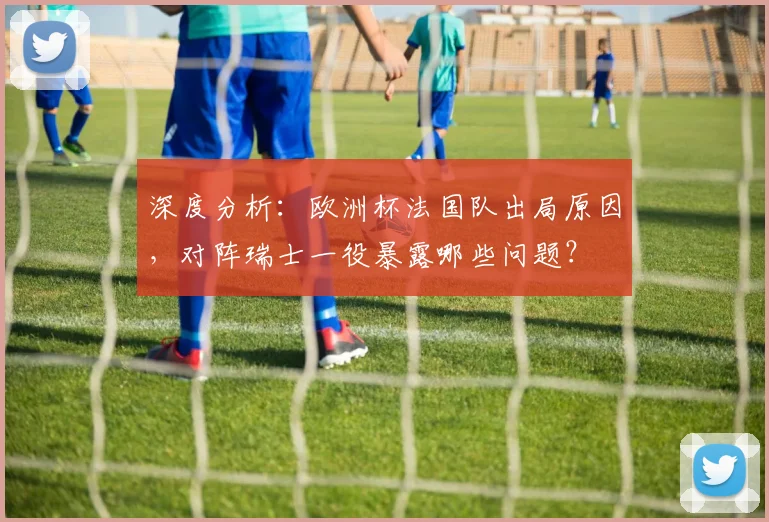 深度分析：欧洲杯法国队出局原因，对阵瑞士一役暴露哪些问题？