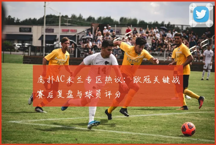 虎扑AC米兰专区热议：欧冠关键战赛后复盘与球员评分