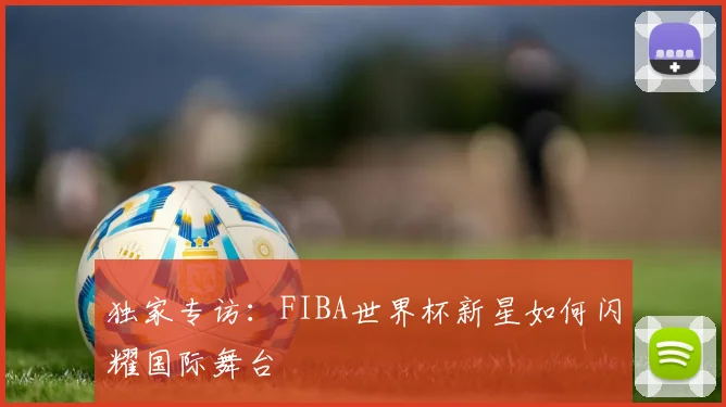 独家专访：FIBA世界杯新星如何闪耀国际舞台